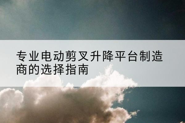 雁山电动剪叉升降平台厂家-专业电动剪叉升降平台制造商的选择指南