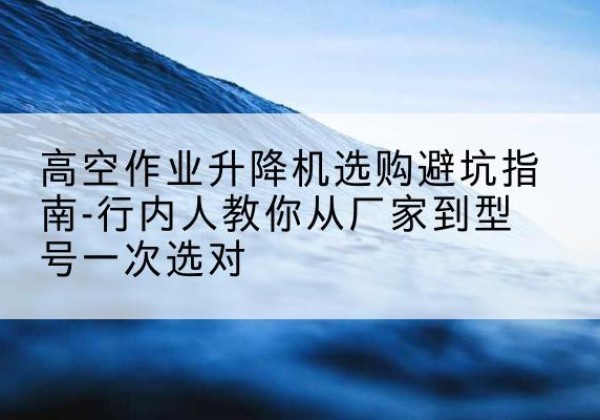 雁山升降平台厂家-高空作业升降机选购避坑指南-行内人教你从厂家到型号一次选对