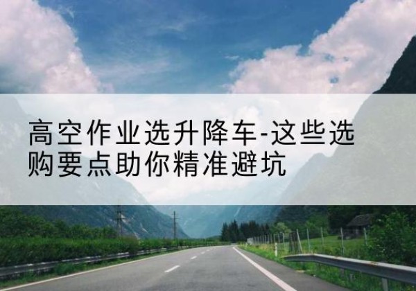 雁山升降车厂家-高空作业选升降车-这些选购要点助你*避坑