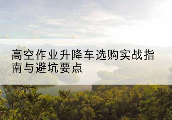 雁山升降车怎么选-高空作业升降车选购实战指南与避坑要点