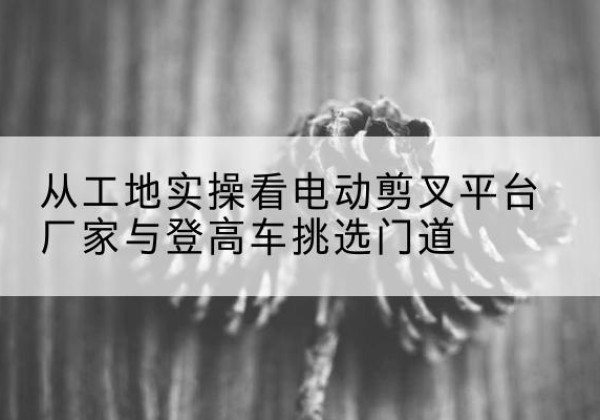 雁山电动剪叉升降平台厂家-从工地实操看电动剪叉平台厂家与登高车挑选门道