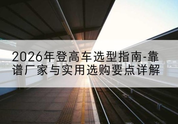 雁山登高车厂家推荐-2026年登高车选型指南-靠谱厂家与实用选购要点详解